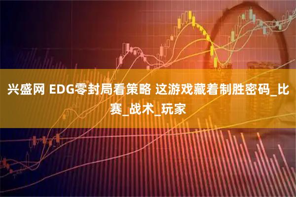 兴盛网 EDG零封局看策略 这游戏藏着制胜密码_比赛_战术_玩家