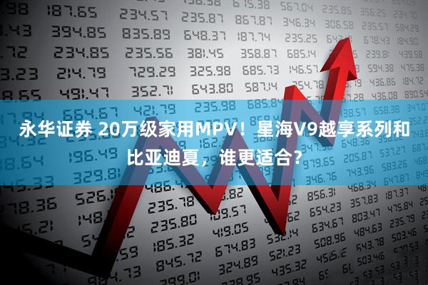 永华证券 20万级家用MPV！星海V9越享系列和比亚迪夏，谁更适合？
