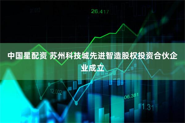 中国星配资 苏州科技城先进智造股权投资合伙企业成立