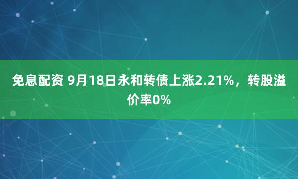 免息配资 9月18日永和转债上涨2.21%，转股溢价率0%