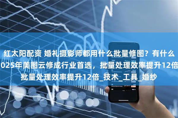 红太阳配资 婚礼摄影师都用什么批量修图？有什么好用的AI修图？2025年美图云修成行业首选，批量处理效率提升12倍_技术_工具_婚纱