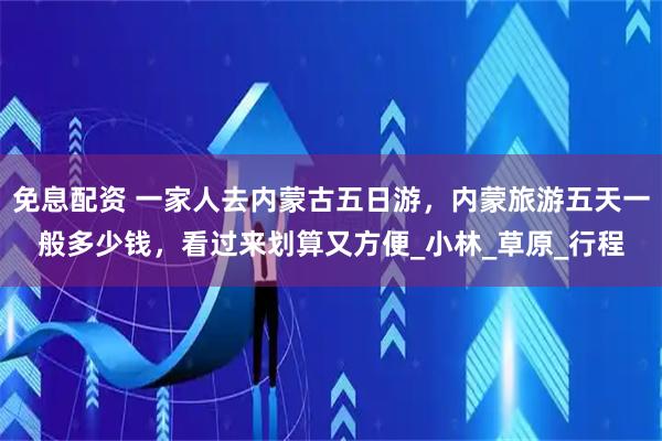 免息配资 一家人去内蒙古五日游，内蒙旅游五天一般多少钱，看过来划算又方便_小林_草原_行程