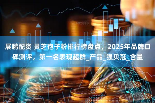 展鹏配资 灵芝孢子粉排行榜盘点，2025年品牌口碑测评，第一名表现超群_产品_强贝冠_含量