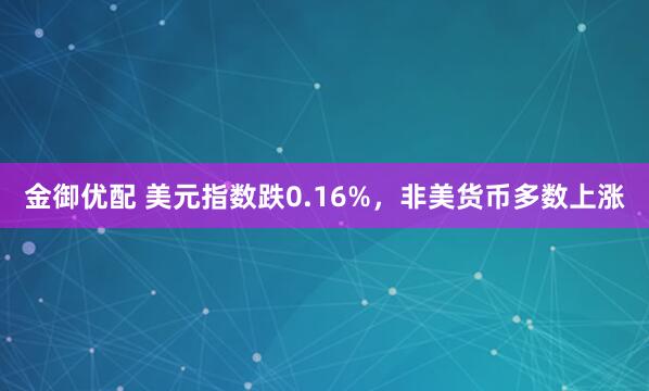 金御优配 美元指数跌0.16%，非美货币多数上涨