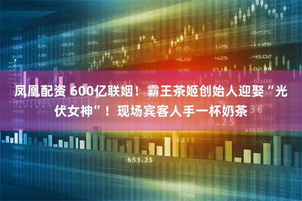 凤凰配资 600亿联姻！霸王茶姬创始人迎娶“光伏女神”！现场宾客人手一杯奶茶