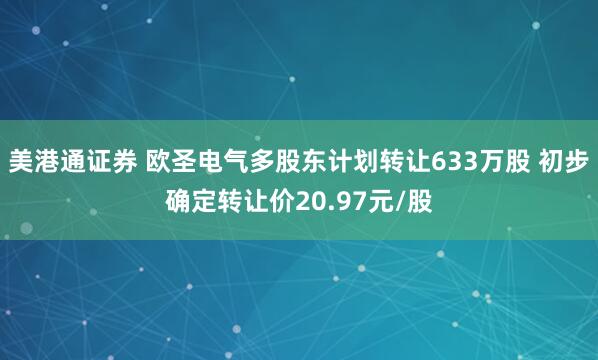 美港通证券 欧圣电气多股东计划转让633万股 初步确定转让价20.97元/股