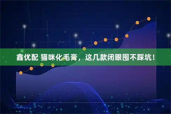 鑫优配 猫咪化毛膏，这几款闭眼囤不踩坑！