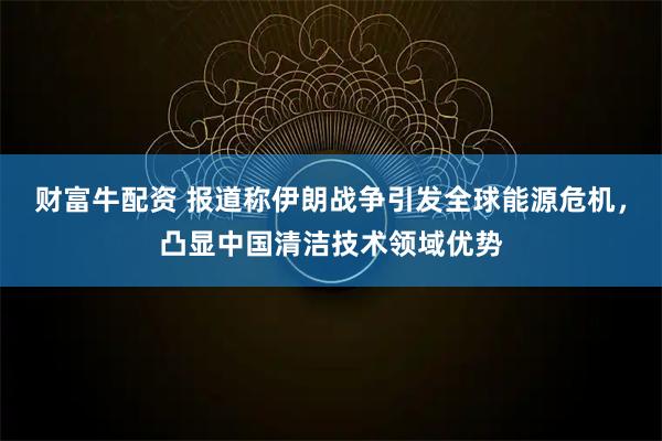 财富牛配资 报道称伊朗战争引发全球能源危机，凸显中国清洁技术领域优势