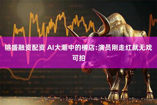 镕盛融资配资 AI大潮中的横店:演员刚走红就无戏可拍